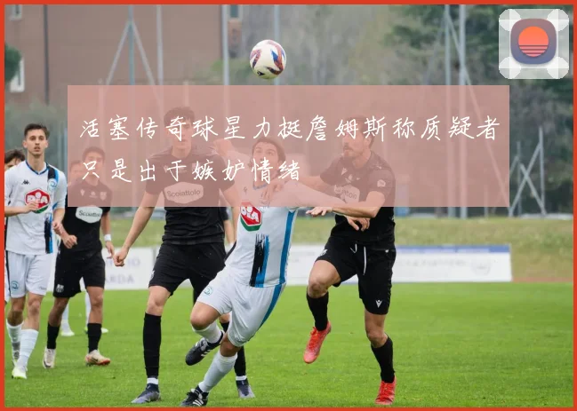 活塞传奇球星力挺詹姆斯称质疑者只是出于嫉妒情绪