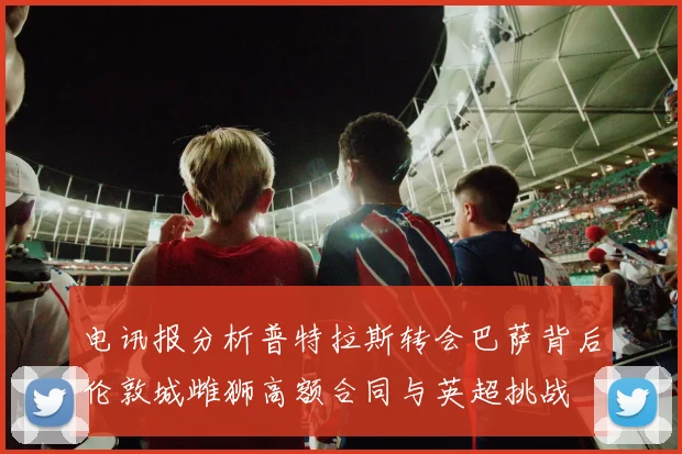 电讯报分析普特拉斯转会巴萨背后伦敦城雌狮高额合同与英超挑战