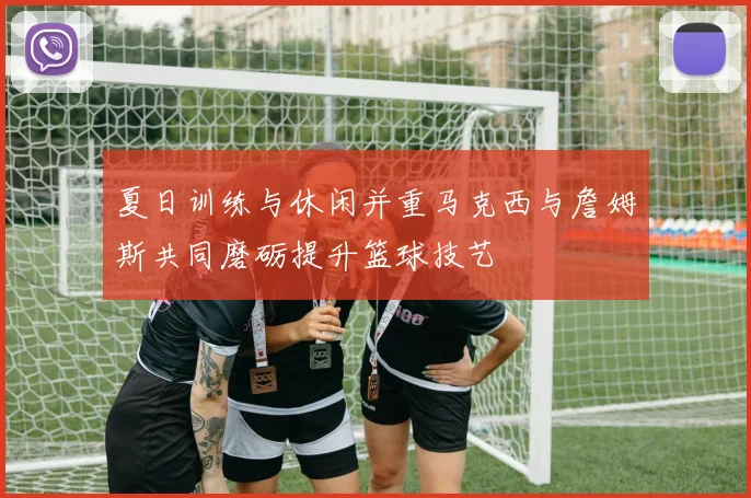 夏日训练与休闲并重马克西与詹姆斯共同磨砺提升篮球技艺