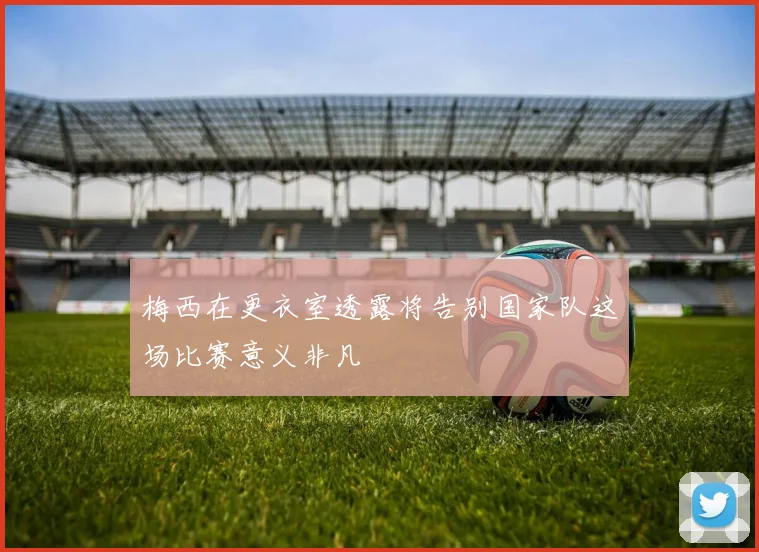 梅西在更衣室透露将告别国家队这场比赛意义非凡