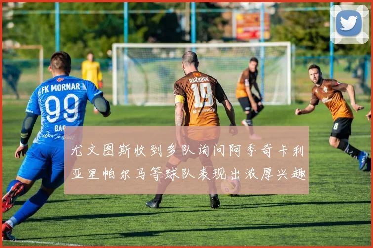 尤文图斯收到多队询问阿季奇卡利亚里帕尔马等球队表现出浓厚兴趣