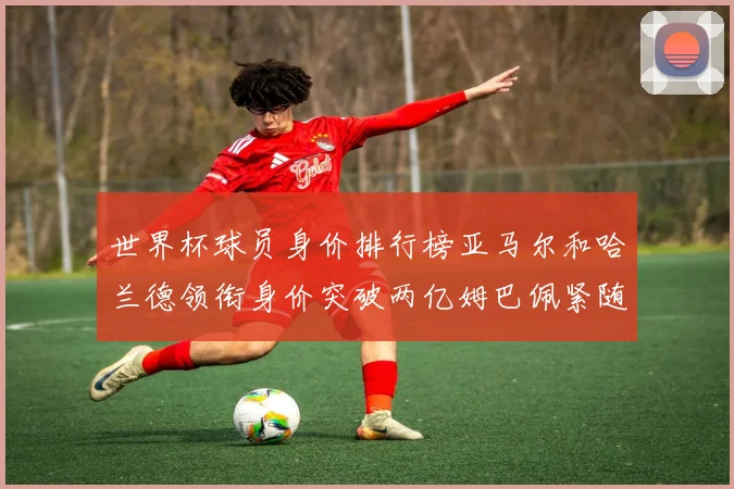 世界杯球员身价排行榜亚马尔和哈兰德领衔身价突破两亿姆巴佩紧随其后