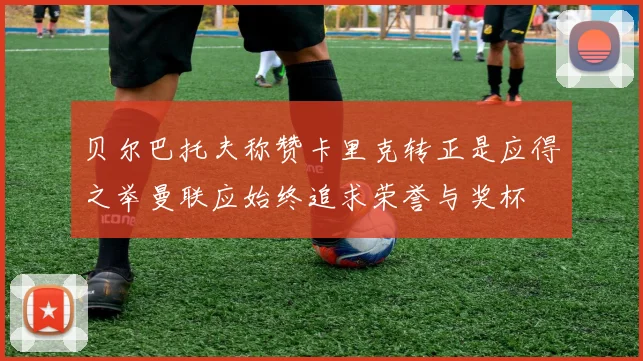 贝尔巴托夫称赞卡里克转正是应得之举曼联应始终追求荣誉与奖杯